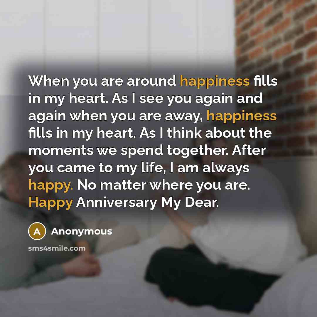 “When you are around happiness fills in my heart. As I see you again and again when you are away, happiness fills in my heart. As I think about the moments we spend together. After you came to my life, I am always happy. No matter where you are. Happy Anniversary My Dear.” quote by Anonymous