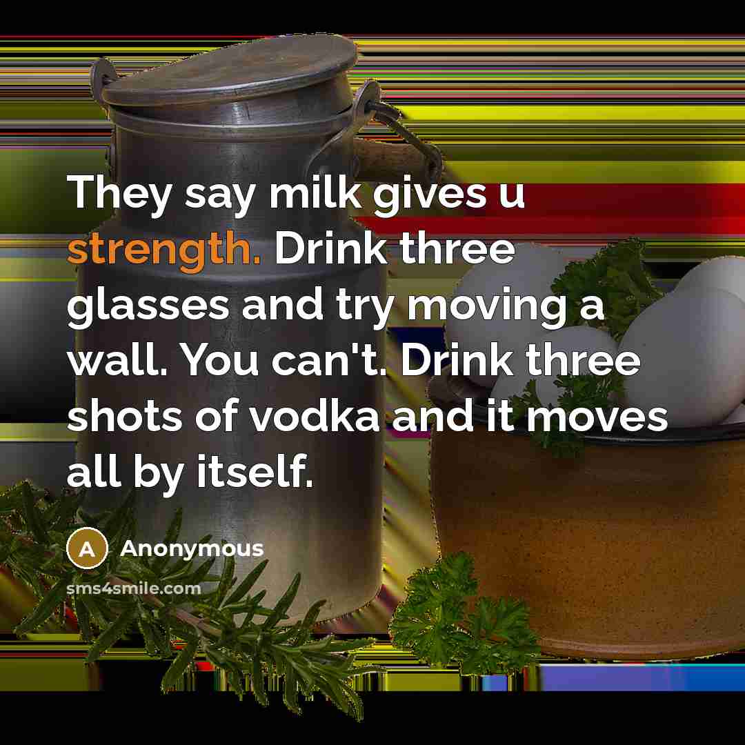“They say milk gives u strength. Drink three glasses and try moving a wall. You can't. Drink three shots of vodka and it moves all by itself.” quote by Anonymous