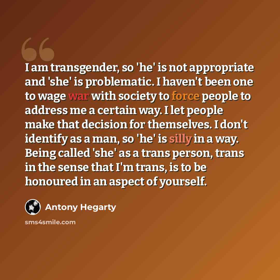 “I am transgender, so 'he' is not appropriate and 'she' is problematic. I haven't been one to wage war with society to force people to address me a certain way. I let people make that decision for themselves. I don't identify as a man, so 'he' is silly in a way. Being called 'she' as a trans…” quote by Antony Hegarty