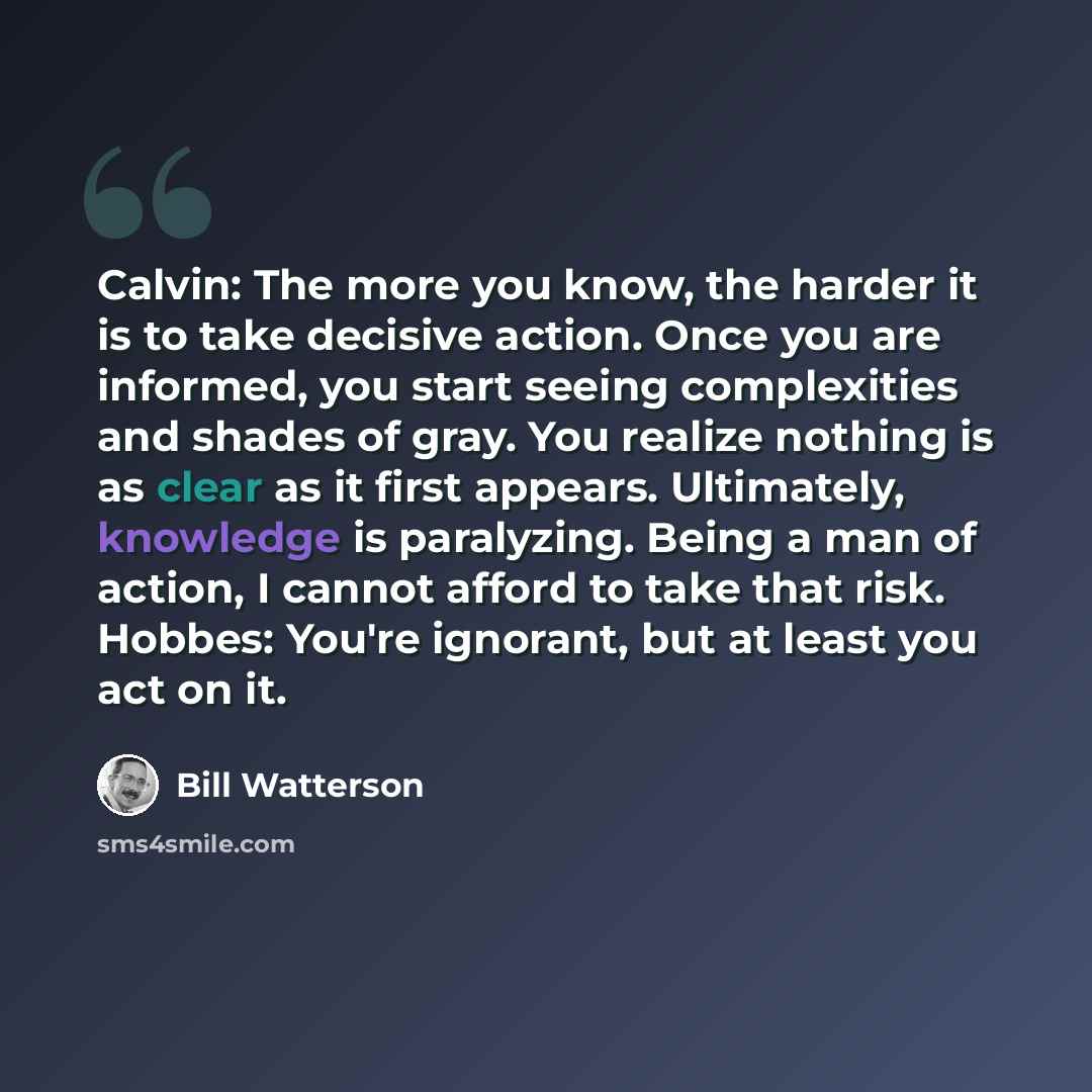 “Calvin: The more you know, the harder it is to take decisive action. Once you are informed, you start seeing complexities and shades of gray. You realize nothing is as clear as it first appears. Ultimately, knowledge is paralyzing. Being a man of action, I cannot afford to take that risk. Hobbes…” quote by Bill Watterson
