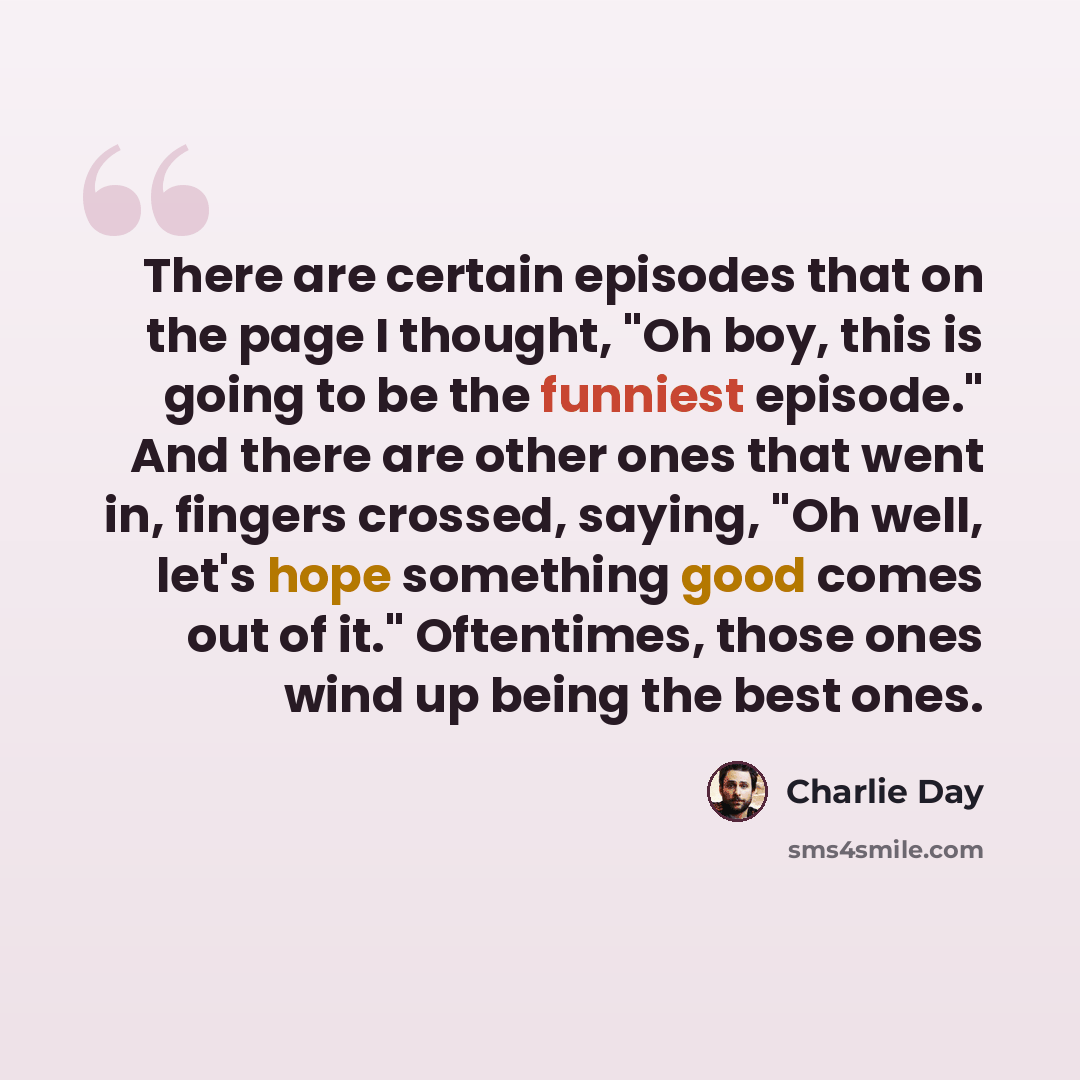 “There are certain episodes that on the page I thought, "Oh boy, this is going to be the funniest episode." And there are other ones that went in, fingers crossed, saying, "Oh well, let's hope something good comes out of it." Oftentimes, those ones wind up being the best ones.” quote by Charlie Day