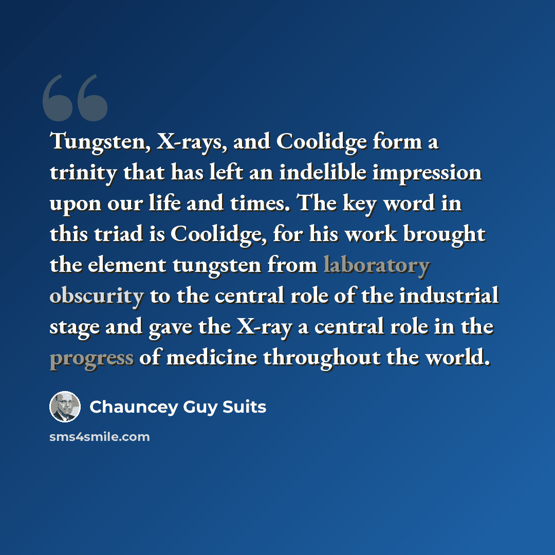 “Tungsten, X-rays, and Coolidge form a trinity that has left an indelible impression upon our life and times. The key word in this triad is Coolidge, for his work brought the element tungsten from laboratory obscurity to the central role of the industrial stage and gave the X-ray a central role in…” quote by Chauncey Guy Suits