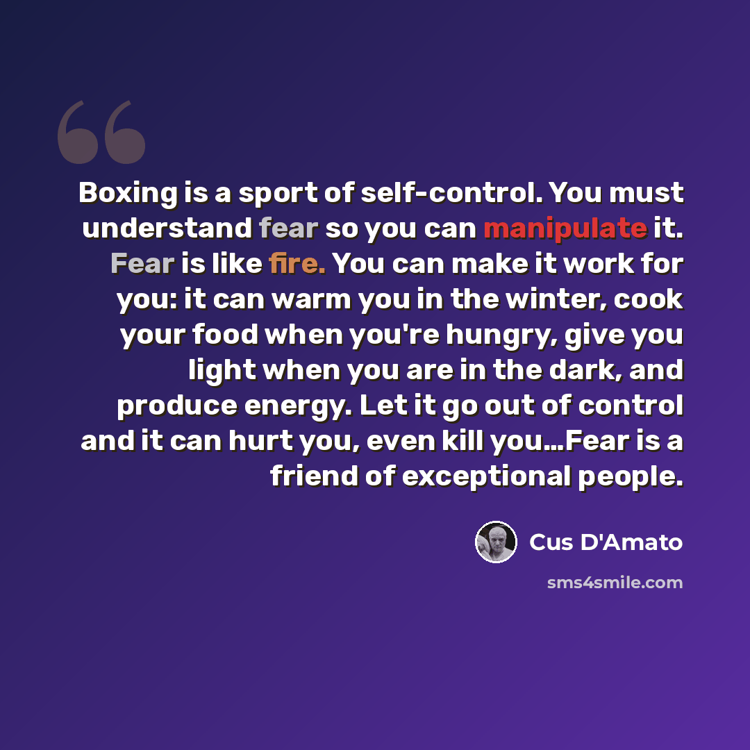 “Boxing is a sport of self-control. You must understand fear so you can manipulate it. Fear is like fire. You can make it work for you: it can warm you in the winter, cook your food when you're hungry, give you light when you are in the dark, and produce energy. Let it go out of control and it can…” quote by Cus D'Amato