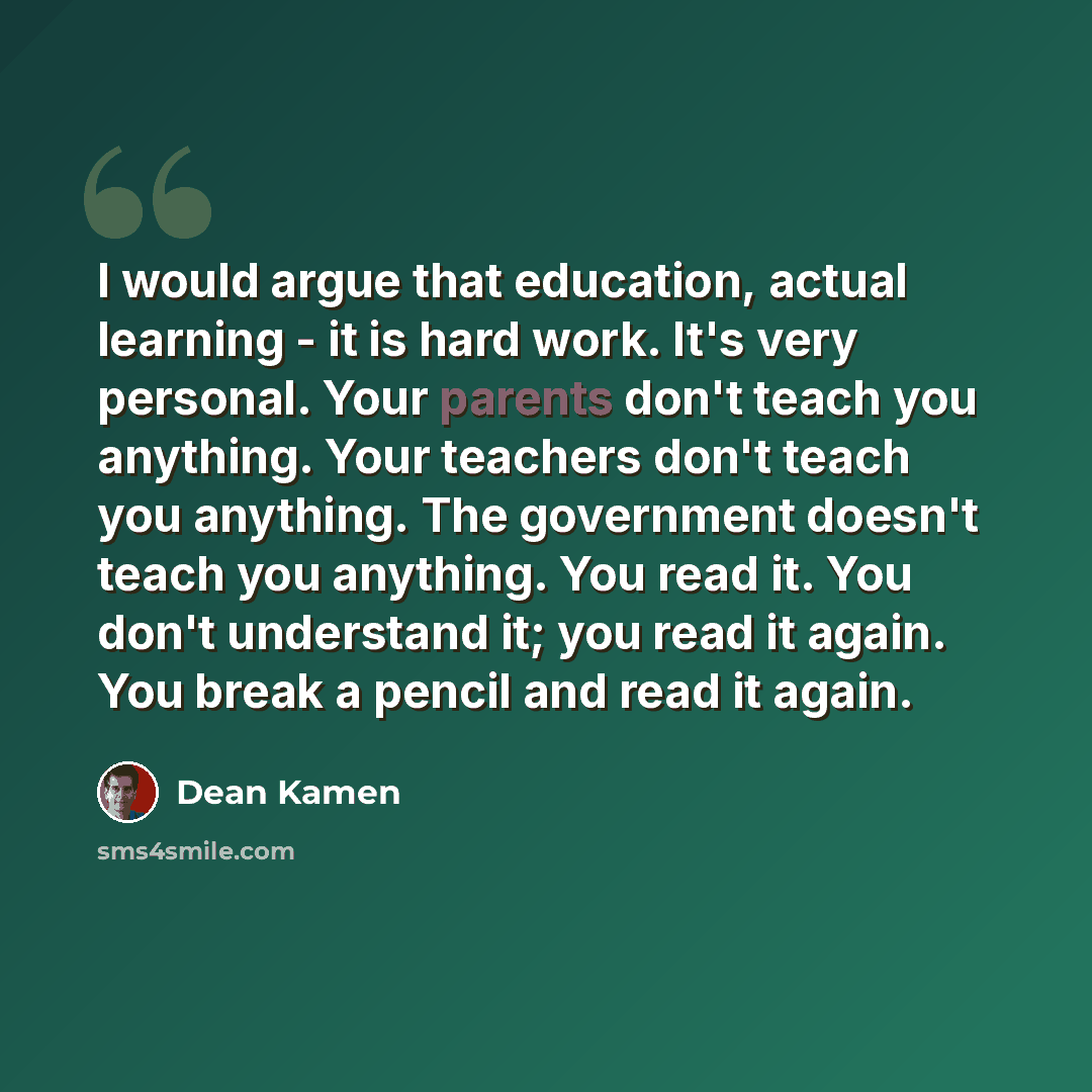 “I would argue that education, actual learning - it is hard work. It's very personal. Your parents don't teach you anything. Your teachers don't teach you anything. The government doesn't teach you anything. You read it. You don't understand it; you read it again. You break a pencil and read it…” quote by Dean Kamen