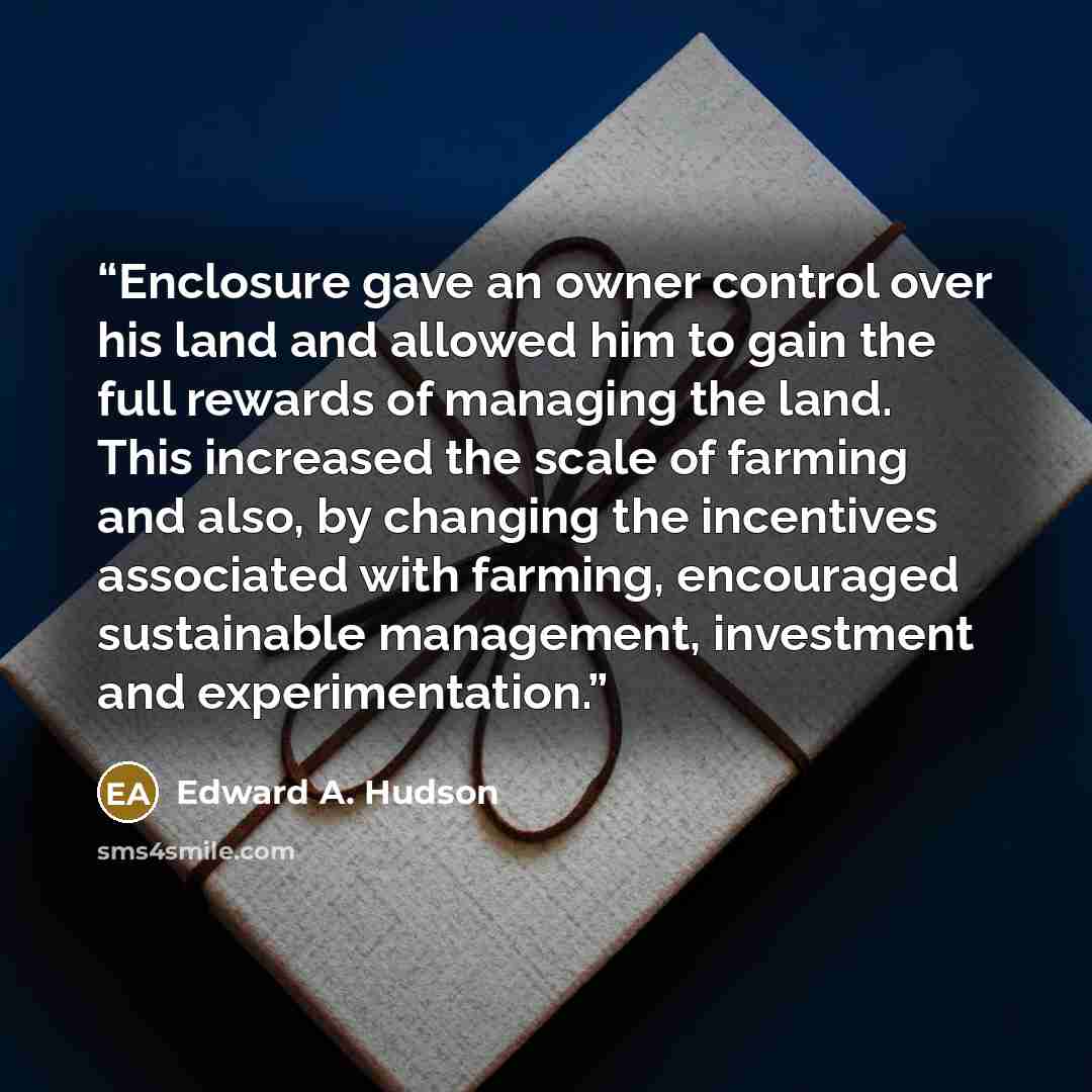 “Enclosure gave an owner control over his land and allowed him to gain the full rewards of managing the land. This increased the scale of farming and also, by changing the incentives associated with farming, encouraged sustainable management, investment and experimentation.” quote by Edward A. Hudson