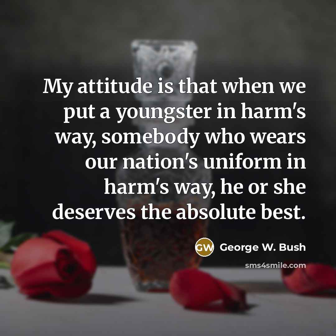 “My attitude is that when we put a youngster in harm's way, somebody who wears our nation's uniform in harm's way, he or she deserves the absolute best.” quote by George W. Bush