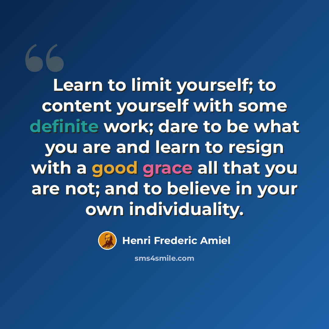“Learn to limit yourself; to content yourself with some definite work; dare to be what you are and learn to resign with a good grace all that you are not; and to believe in your own individuality.” quote by Henri Frederic Amiel