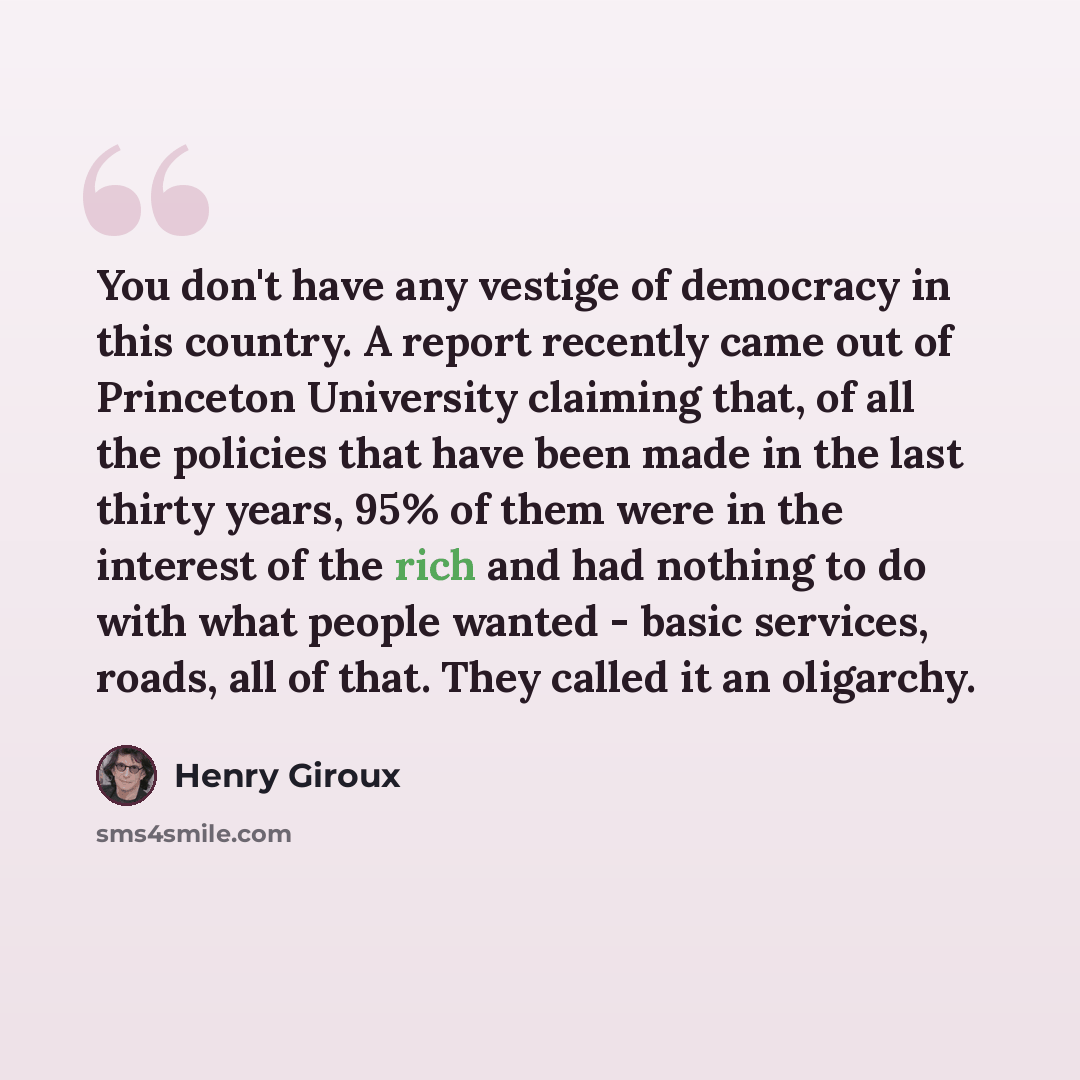 “You don't have any vestige of democracy in this country. A report recently came out of Princeton University claiming that, of all the policies that have been made in the last thirty years, 95% of them were in the interest of the rich and had nothing to do with what people wanted - basic services…” quote by Henry Giroux