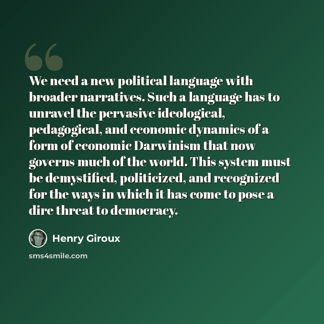“We need a new political language with broader narratives. Such a language has to unravel the pervasive ideological, pedagogical, and economic dynamics of a form of economic Darwinism that now governs much of the world. This system must be demystified, politicized, and recognized for the ways in…” quote by Henry Giroux