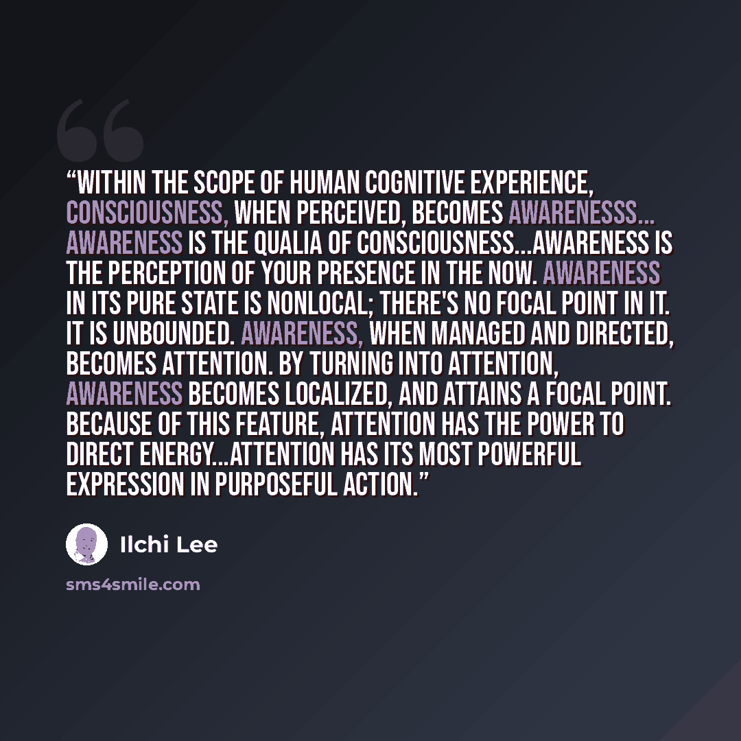 “Within the scope of human cognitive experience, consciousness, when perceived, becomes awarenesss... Awareness is the qualia of consciousness...Awareness is the perception of your presence in the now. Awareness in its pure state is nonlocal; there's no focal point in it. It is unbounded…” quote by Ilchi Lee