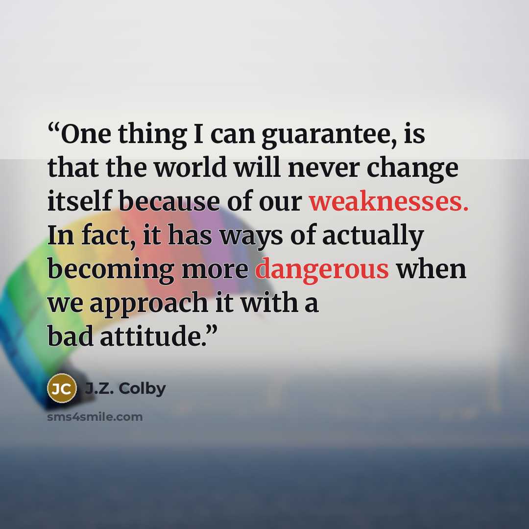 “One thing I can guarantee, is that the world will never change itself because of our weaknesses. In fact, it has ways of actually becoming more dangerous when we approach it with a bad attitude.” quote by J.Z. Colby