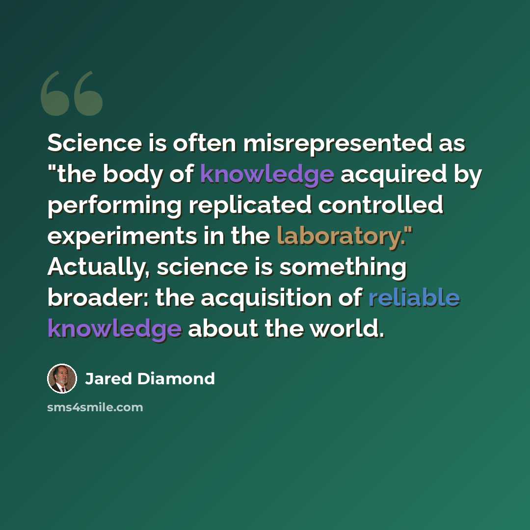 “Science is often misrepresented as "the body of knowledge acquired by performing replicated controlled experiments in the laboratory." Actually, science is something broader: the acquisition of reliable knowledge about the world.” quote by Jared Diamond