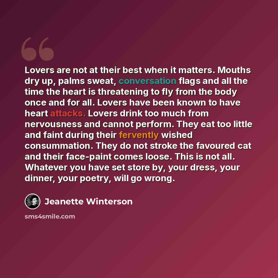 “Lovers are not at their best when it matters. Mouths dry up, palms sweat, conversation flags and all the time the heart is threatening to fly from the body once and for all. Lovers have been known to have heart attacks. Lovers drink too much from nervousness and cannot perform. They eat too little…” quote by Jeanette Winterson