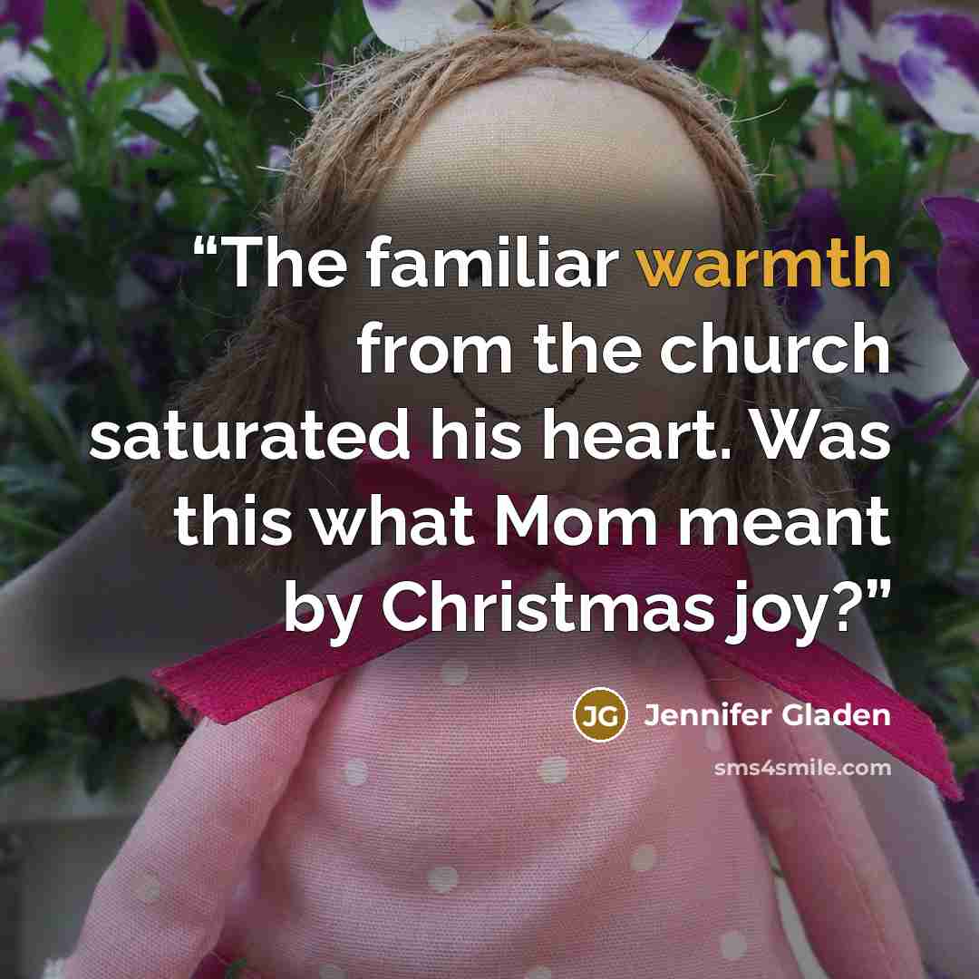 “The familiar warmth from the church saturated his heart. Was this what Mom meant by Christmas joy?” quote by Jennifer Gladen