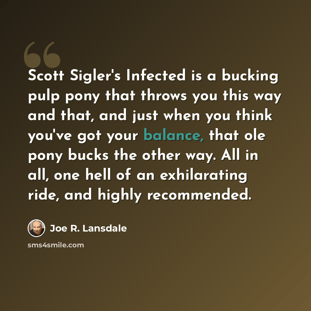“Scott Sigler's Infected is a bucking pulp pony that throws you this way and that, and just when you think you've got your balance, that ole pony bucks the other way. All in all, one hell of an exhilarating ride, and highly recommended.” quote by Joe R. Lansdale
