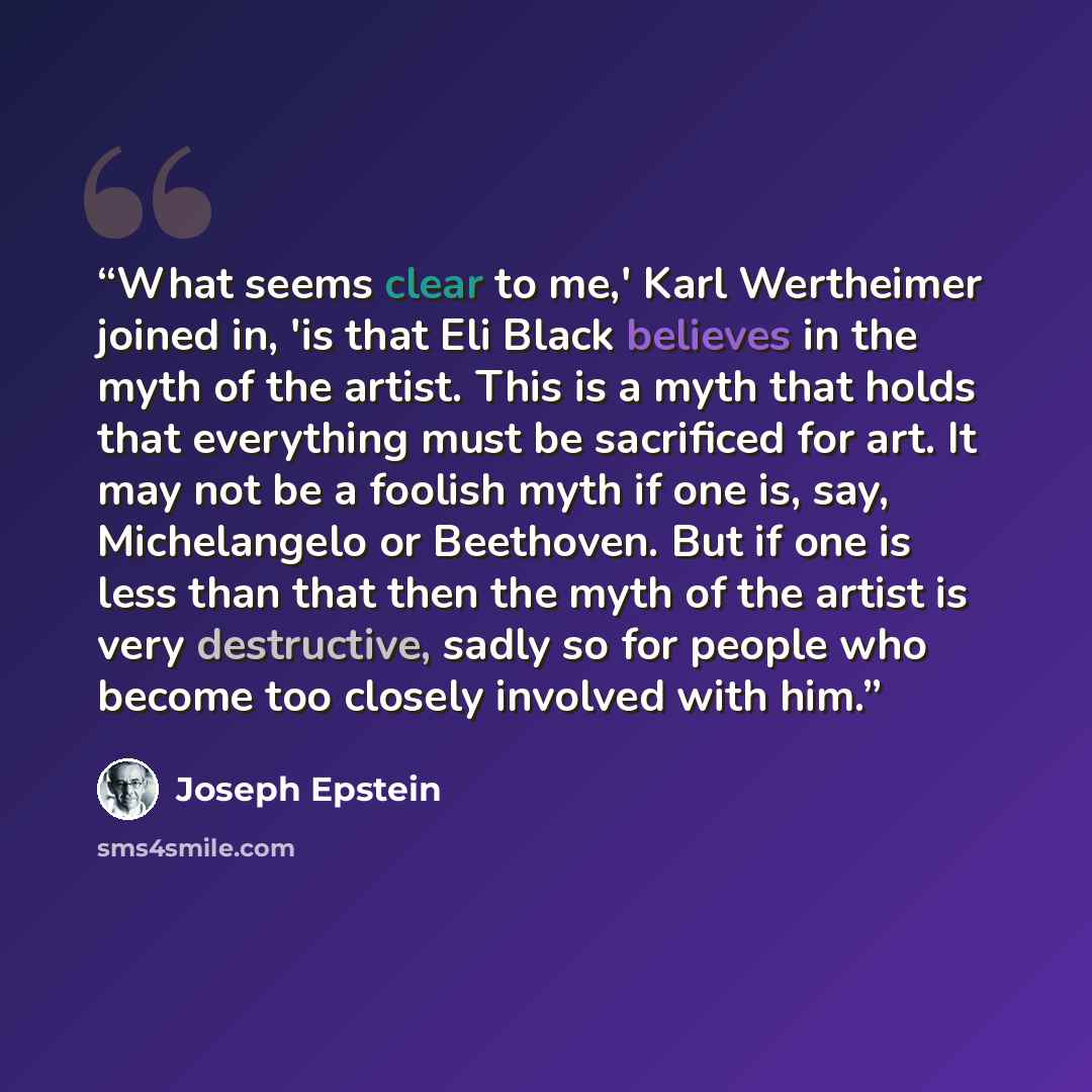 “What seems clear to me,' Karl Wertheimer joined in, 'is that Eli Black believes in the myth of the artist. This is a myth that holds that everything must be sacrificed for art. It may not be a foolish myth if one is, say, Michelangelo or Beethoven. But if one is less than that then the myth of the…” quote by Joseph Epstein