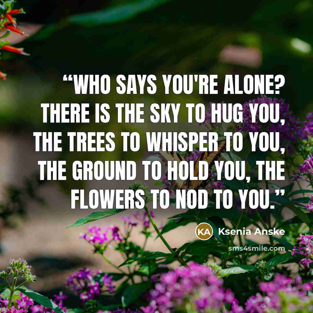 “Who says you're alone? There is the sky to hug you, the trees to whisper to you, the ground to hold you, the flowers to nod to you.” quote by Ksenia Anske