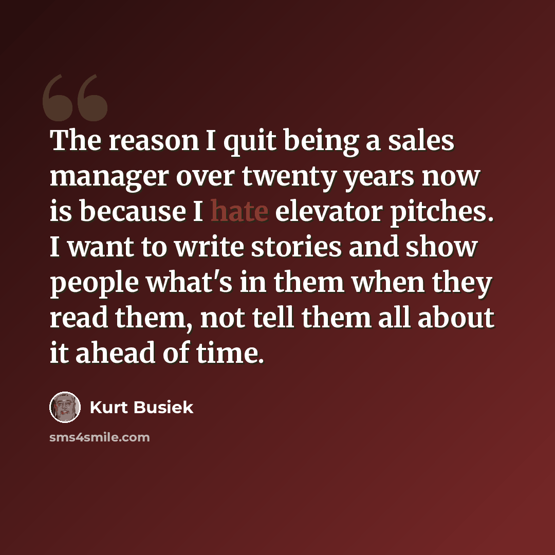 “The reason I quit being a sales manager over twenty years now is because I hate elevator pitches. I want to write stories and show people what's in them when they read them, not tell them all about it ahead of time.” quote by Kurt Busiek