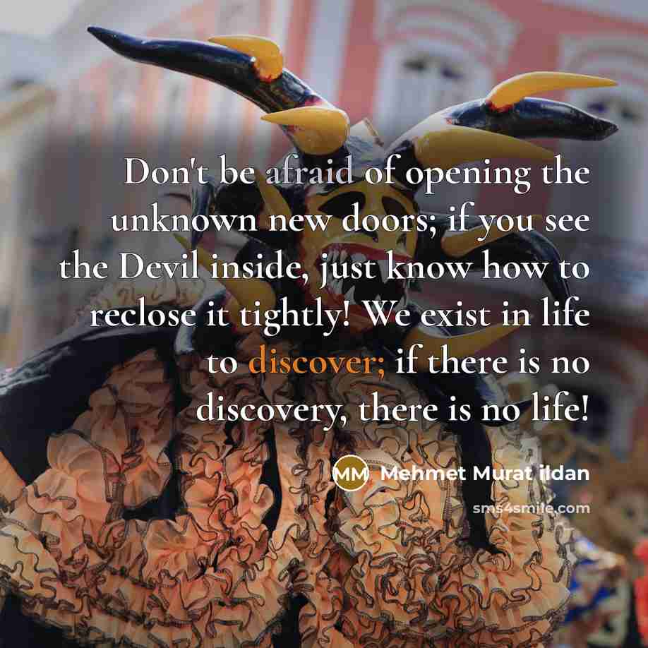 “Don't be afraid of opening the unknown new doors; if you see the Devil inside, just know how to reclose it tightly! We exist in life to discover; if there is no discovery, there is no life!” quote by Mehmet Murat Ildan