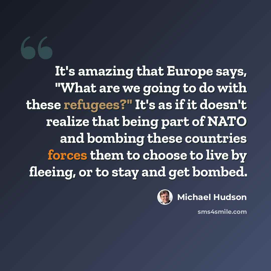 “It's amazing that Europe says, "What are we going to do with these refugees?" It's as if it doesn't realize that being part of NATO and bombing these countries forces them to choose to live by fleeing, or to stay and get bombed.” quote by Michael Hudson
