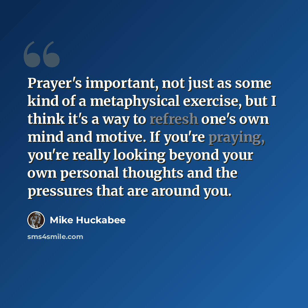 “Prayer's important, not just as some kind of a metaphysical exercise, but I think it's a way to refresh one's own mind and motive. If you're praying, you're really looking beyond your own personal thoughts and the pressures that are around you.” quote by Mike Huckabee