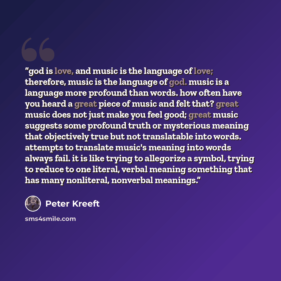 “god is love, and music is the language of love; therefore, music is the language of god. music is a language more profound than words. how often have you heard a great piece of music and felt that? great music does not just make you feel good; great music suggests some profound truth or mysterious…” quote by Peter Kreeft