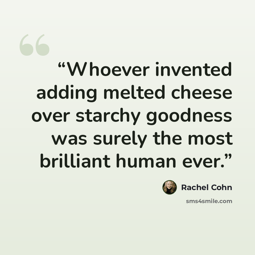 “Whoever invented adding melted cheese over starchy goodness was surely the most brilliant human ever.” quote by Rachel Cohn