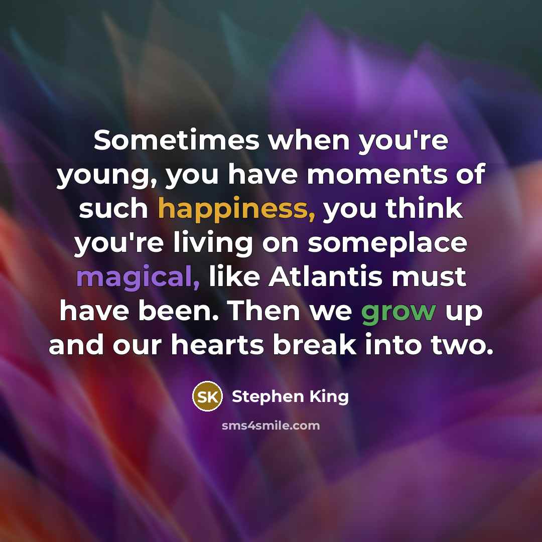 “Sometimes when you're young, you have moments of such happiness, you think you're living on someplace magical, like Atlantis must have been. Then we grow up and our hearts break into two.” quote by Stephen King