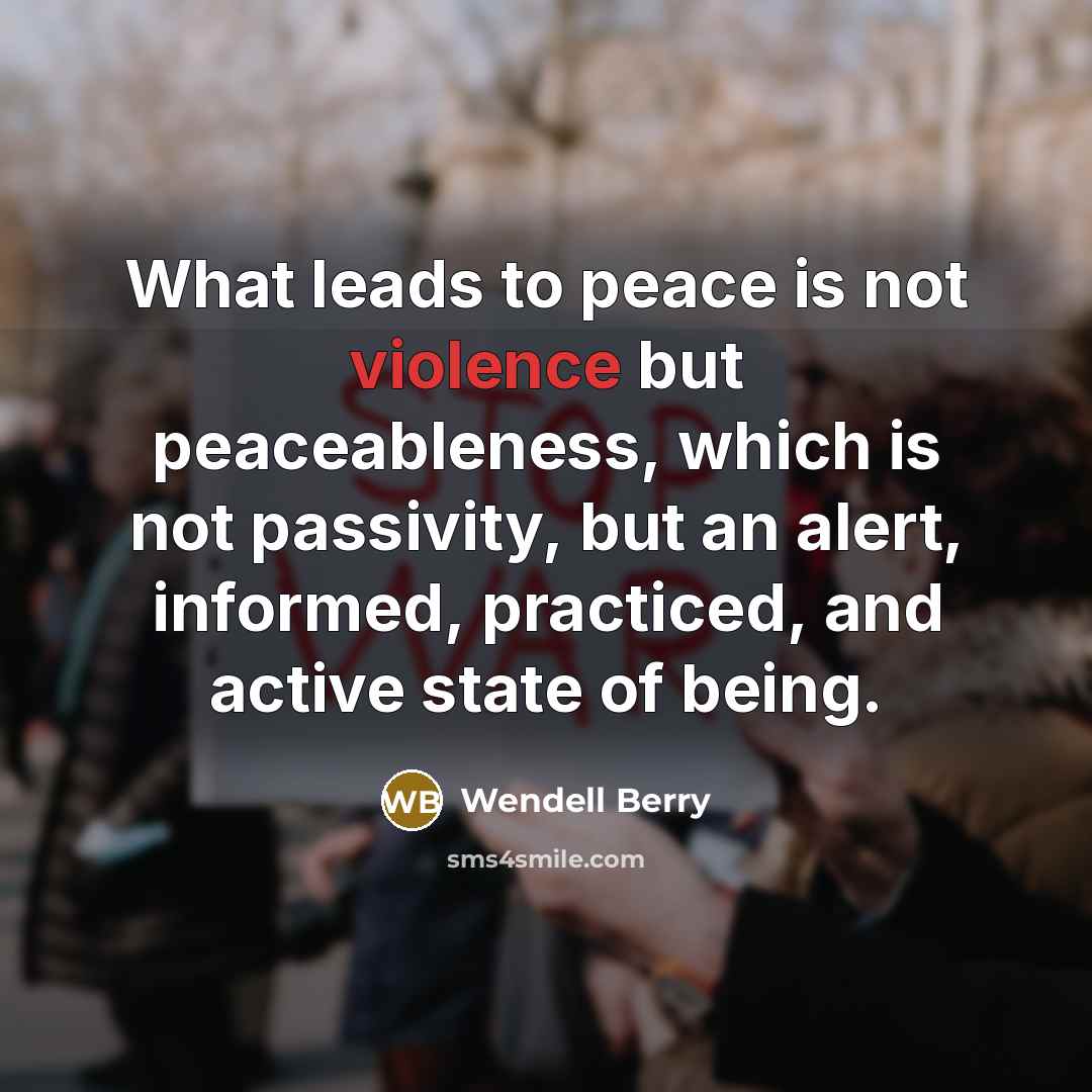 “What leads to peace is not violence but peaceableness, which is not passivity, but an alert, informed, practiced, and active state of being.” quote by Wendell Berry
