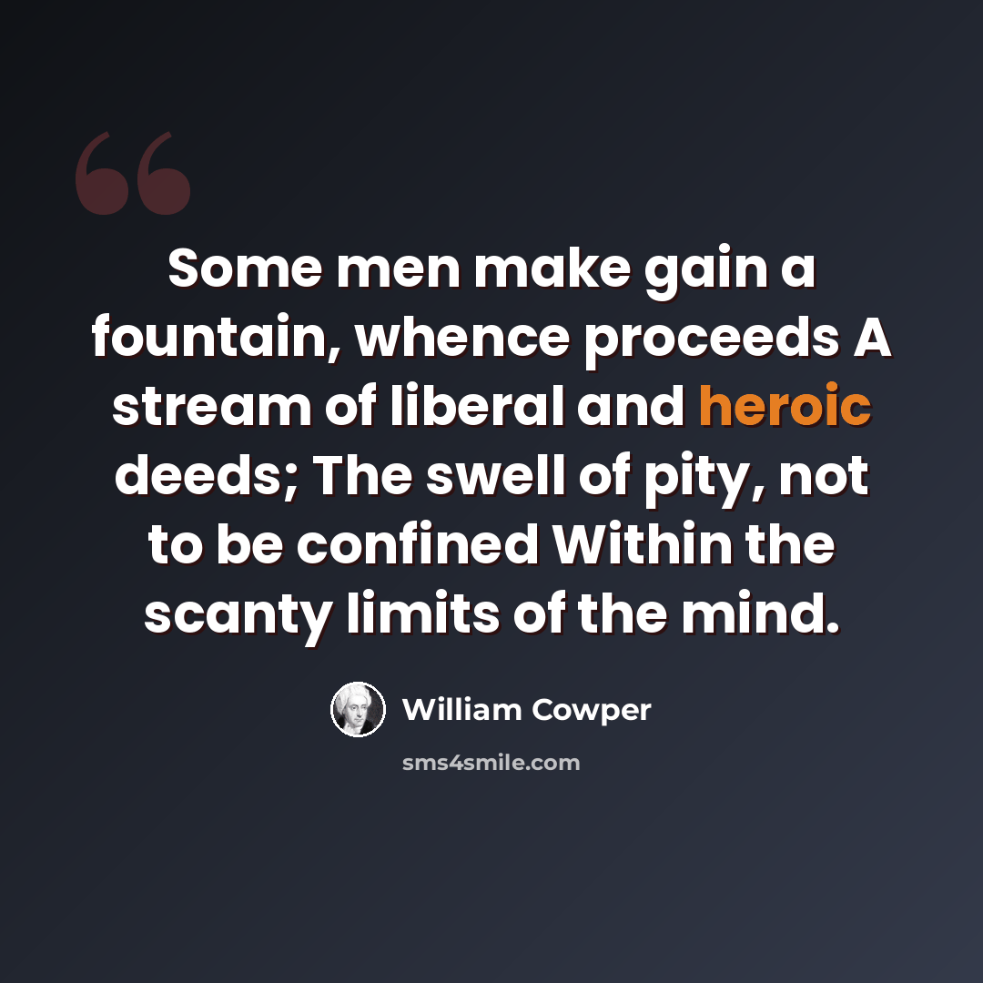 “Some men make gain a fountain, whence proceeds A stream of liberal and heroic deeds; The swell of pity, not to be confined Within the scanty limits of the mind.” quote by William Cowper