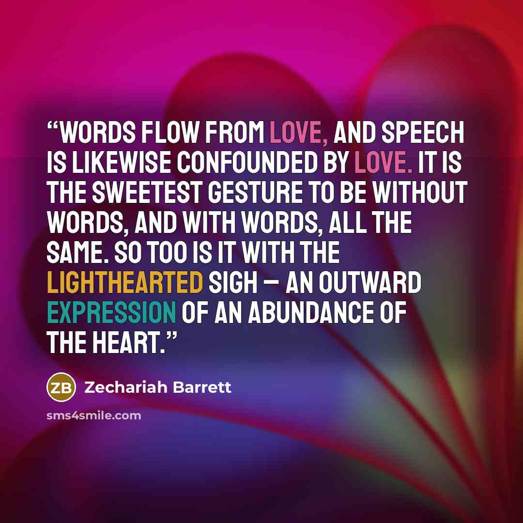 “Words flow from love, and speech is likewise confounded by love. It is the sweetest gesture to be without words, and with words, all the same. So too is it with the lighthearted sigh – an outward expression of an abundance of the heart.” quote by Zechariah Barrett