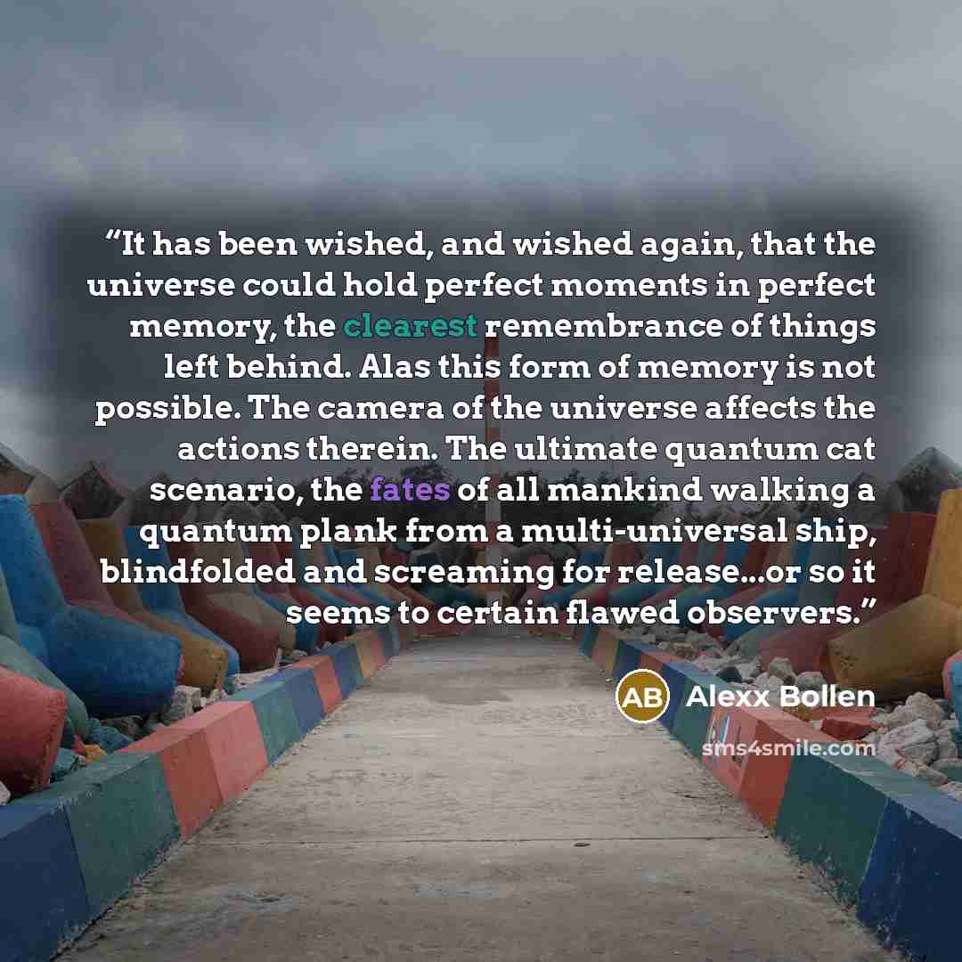 “It has been wished, and wished again, that the universe could hold perfect moments in perfect memory, the clearest remembrance of things left behind. Alas this form of memory is not possible. The camera of the universe affects the actions therein. The ultimate quantum cat scenario, the fates of…” quote by Alexx Bollen