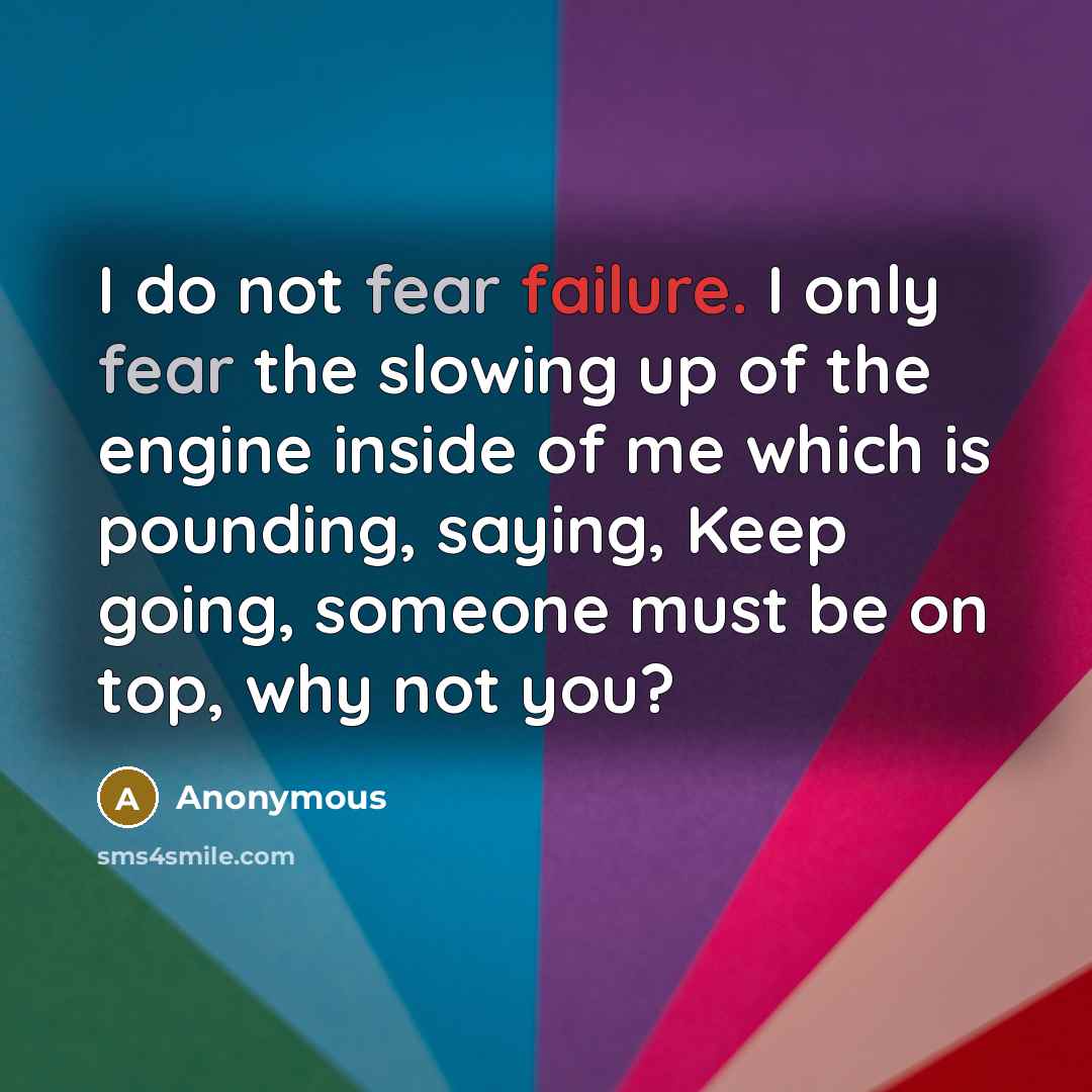 “I do not fear failure. I only fear the slowing up of the engine inside of me which is pounding, saying, Keep going, someone must be on top, why not you?” quote by Anonymous