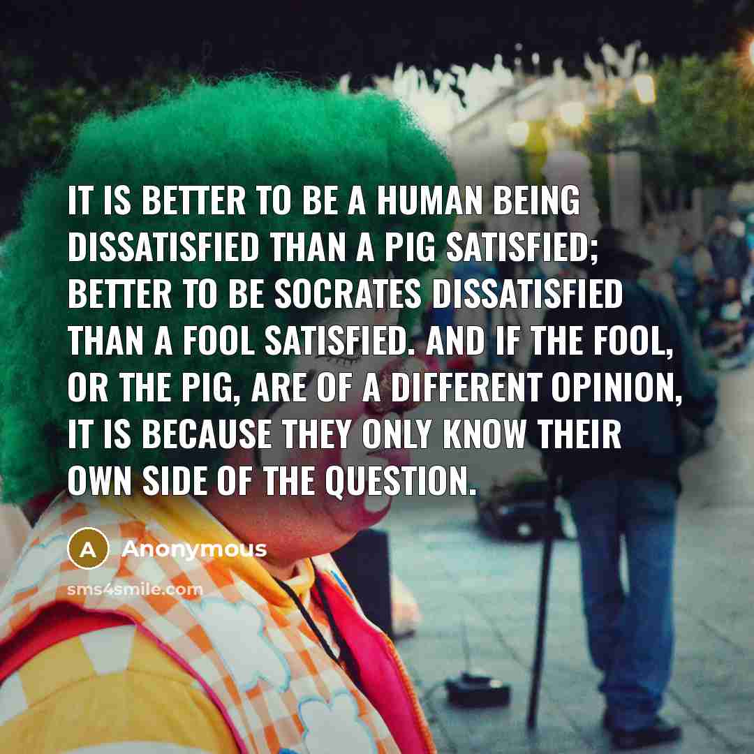 “It is better to be a human being dissatisfied than a pig satisfied; better to be Socrates dissatisfied than a fool satisfied. And if the fool, or the pig, are of a different opinion, it is because they only know their own side of the question.” quote by Anonymous