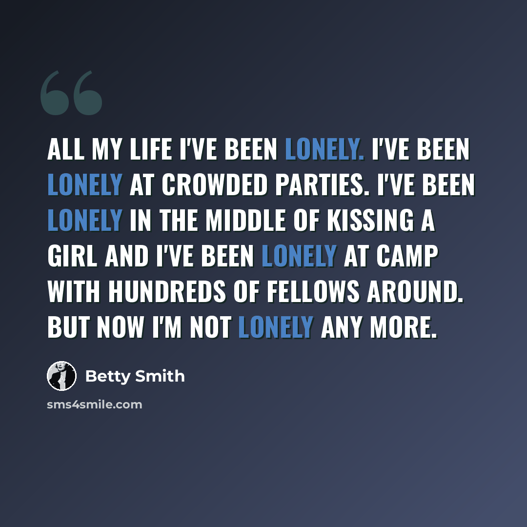 “All my life I've been lonely. I've been lonely at crowded parties. I've been lonely in the middle of kissing a girl and I've been lonely at camp with hundreds of fellows around. But now I'm not lonely any more.” quote by Betty Smith
