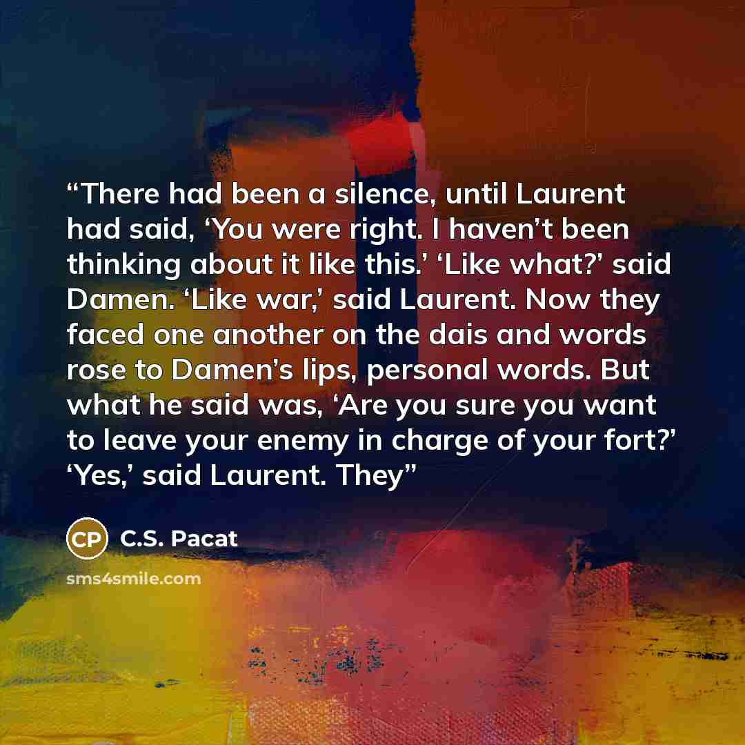 “There had been a silence, until Laurent had said, ‘You were right. I haven’t been thinking about it like this.’ ‘Like what?’ said Damen. ‘Like war,’ said Laurent. Now they faced one another on the dais and words rose to Damen’s lips, personal words. But what he said was, ‘Are you sure you want to…” quote by C.S. Pacat