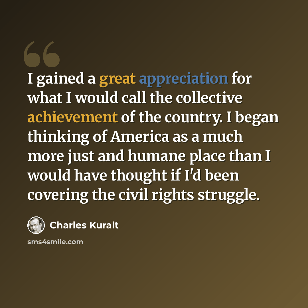 “I gained a great appreciation for what I would call the collective achievement of the country. I began thinking of America as a much more just and humane place than I would have thought if I'd been covering the civil rights struggle.” quote by Charles Kuralt