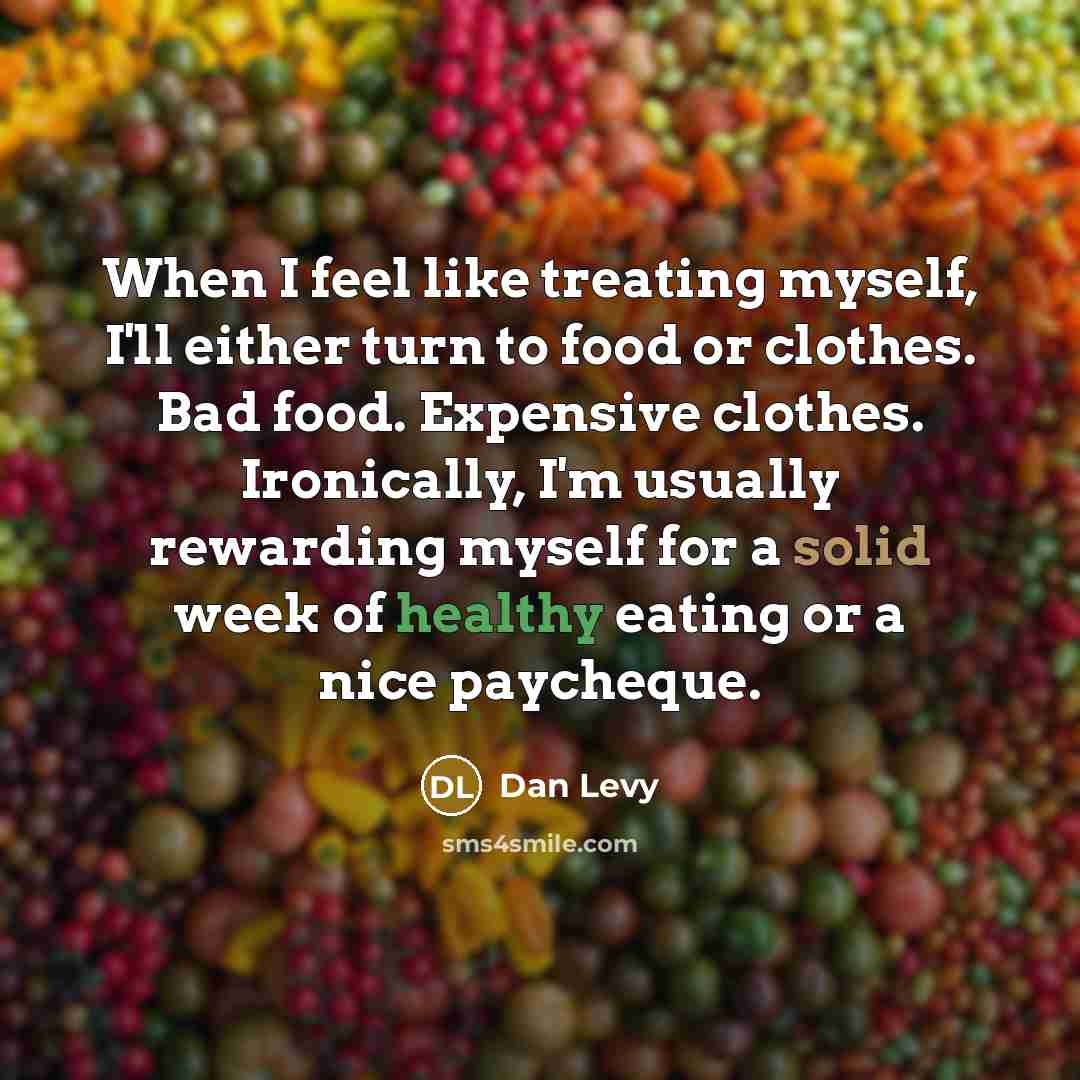 “When I feel like treating myself, I'll either turn to food or clothes. Bad food. Expensive clothes. Ironically, I'm usually rewarding myself for a solid week of healthy eating or a nice paycheque.” quote by Dan Levy