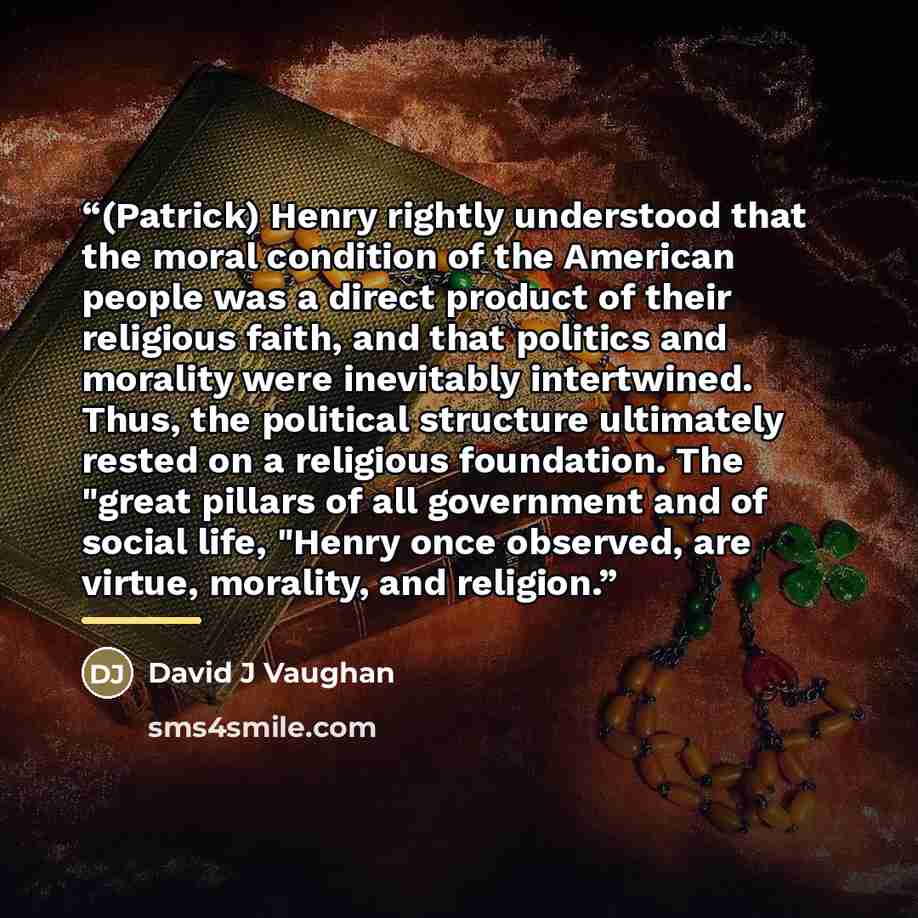 “(Patrick) Henry rightly understood that the moral condition of the American people was a direct product of their religious faith, and that politics and morality were inevitably intertwined. Thus, the political structure ultimately rested on a religious foundation. The "great pillars of all…” quote by Anonymous