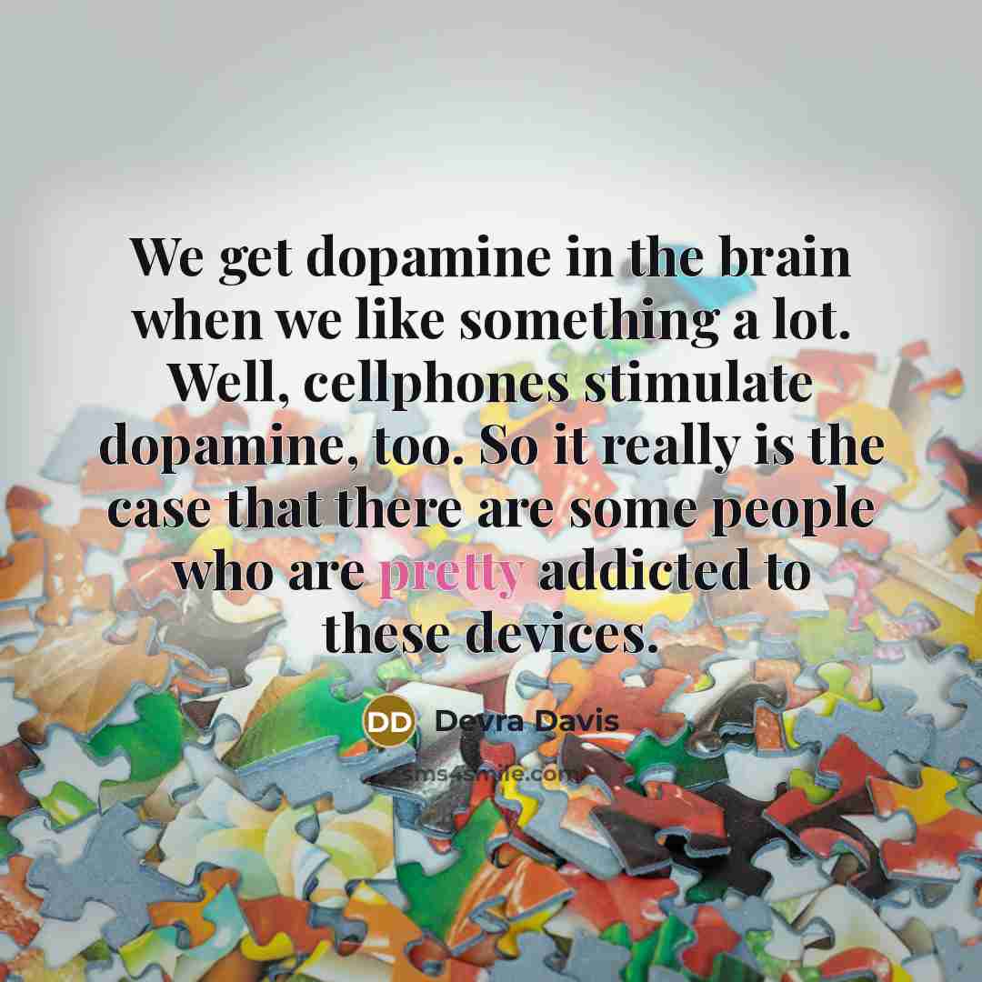 “We get dopamine in the brain when we like something a lot. Well, cellphones stimulate dopamine, too. So it really is the case that there are some people who are pretty addicted to these devices.” quote by Devra Davis