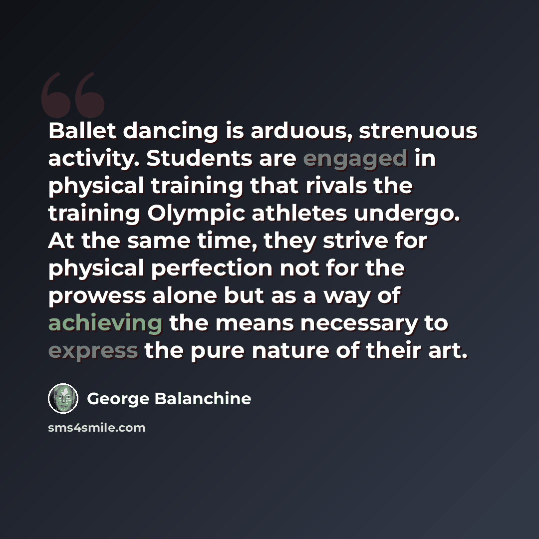 “Ballet dancing is arduous, strenuous activity. Students are engaged in physical training that rivals the training Olympic athletes undergo. At the same time, they strive for physical perfection not for the prowess alone but as a way of achieving the means necessary to express the pure nature of…” quote by George Balanchine