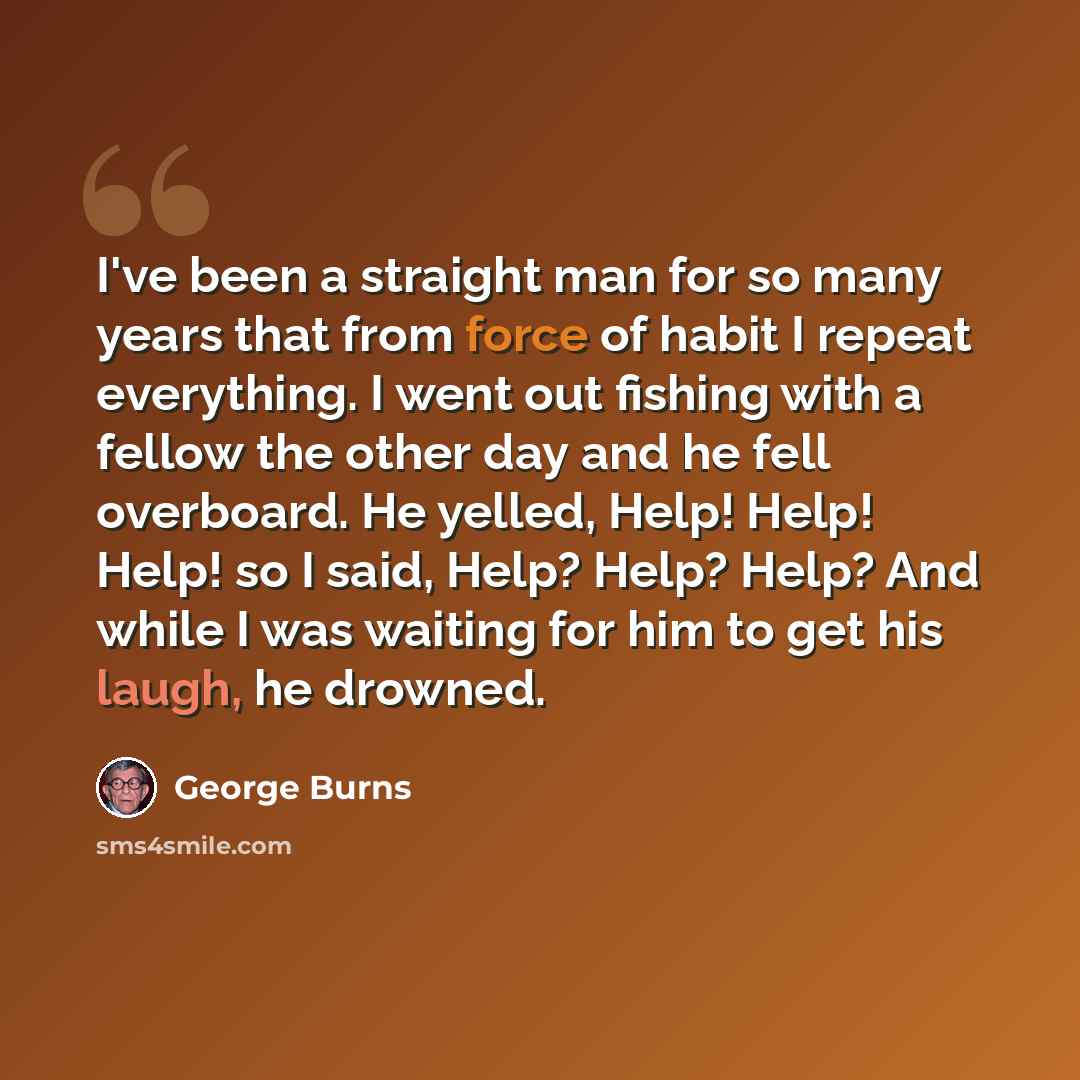 “I've been a straight man for so many years that from force of habit I repeat everything. I went out fishing with a fellow the other day and he fell overboard. He yelled, Help! Help! Help! so I said, Help? Help? Help? And while I was waiting for him to get his laugh, he drowned.” quote by George Burns