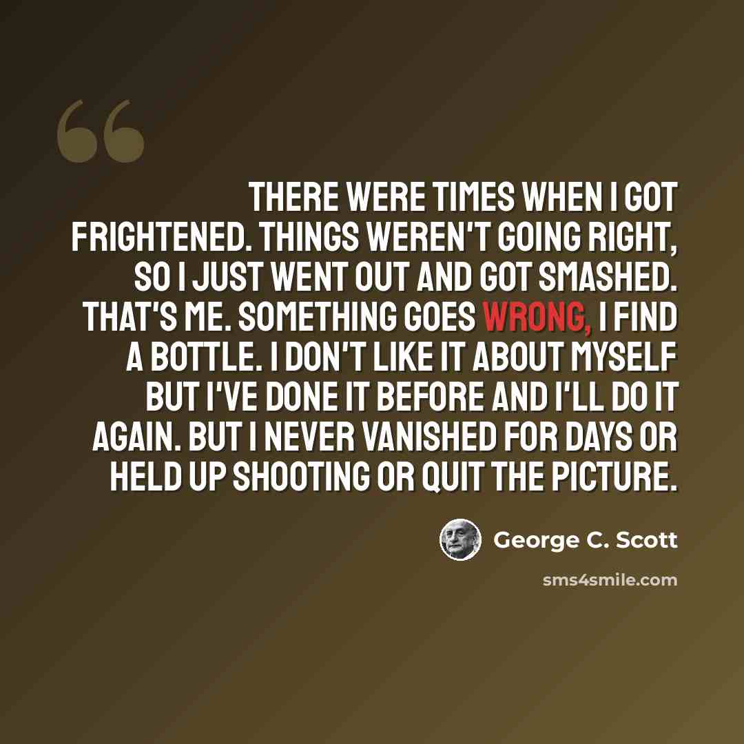 “There were times when I got frightened. Things weren't going right, so I just went out and got smashed. That's me. Something goes wrong, I find a bottle. I don't like it about myself but I've done it before and I'll do it again. But I never vanished for days or held up shooting or quit the picture.” quote by George C. Scott