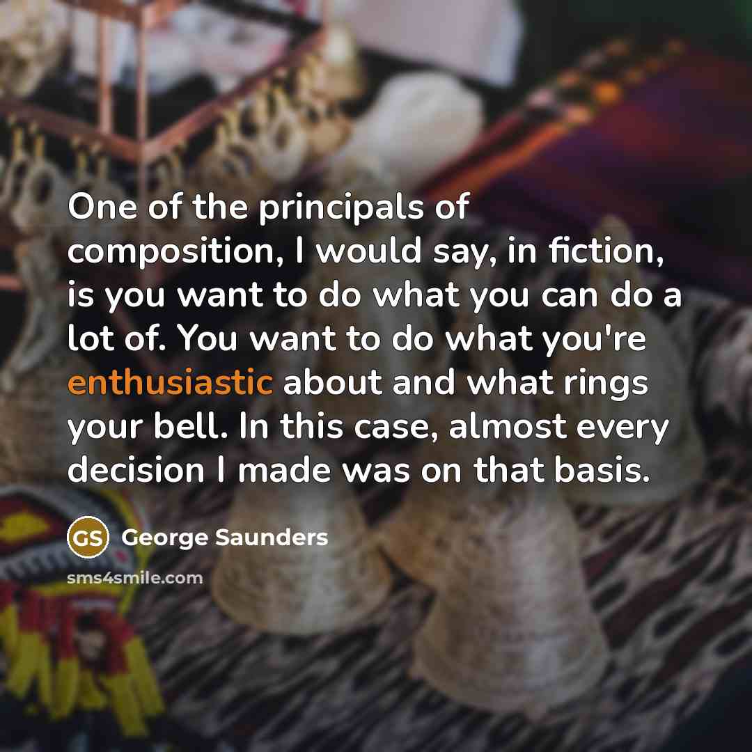 “One of the principals of composition, I would say, in fiction, is you want to do what you can do a lot of. You want to do what you're enthusiastic about and what rings your bell. In this case, almost every decision I made was on that basis.” quote by George Saunders