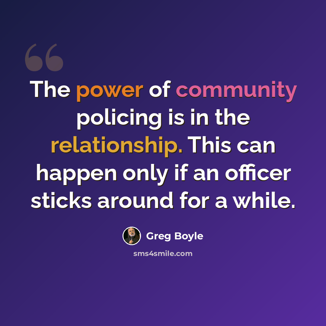 “The power of community policing is in the relationship. This can happen only if an officer sticks around for a while.” quote by Greg Boyle