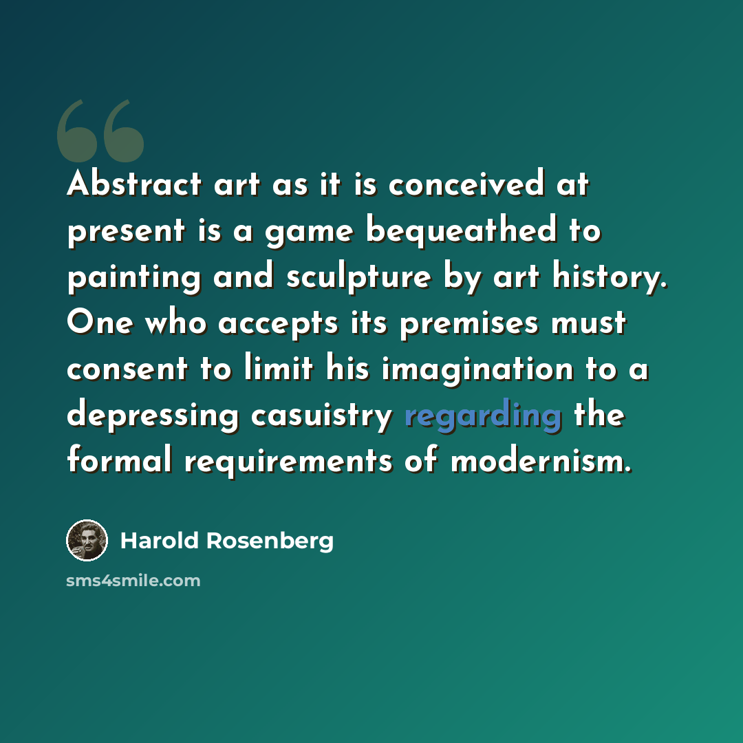 “Abstract art as it is conceived at present is a game bequeathed to painting and sculpture by art history. One who accepts its premises must consent to limit his imagination to a depressing casuistry regarding the formal requirements of modernism.” quote by Harold Rosenberg