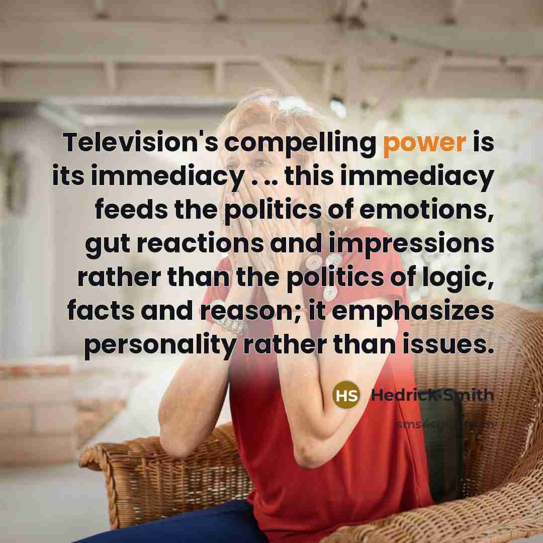 “Television's compelling power is its immediacy . .. this immediacy feeds the politics of emotions, gut reactions and impressions rather than the politics of logic, facts and reason; it emphasizes personality rather than issues.” quote by Hedrick Smith