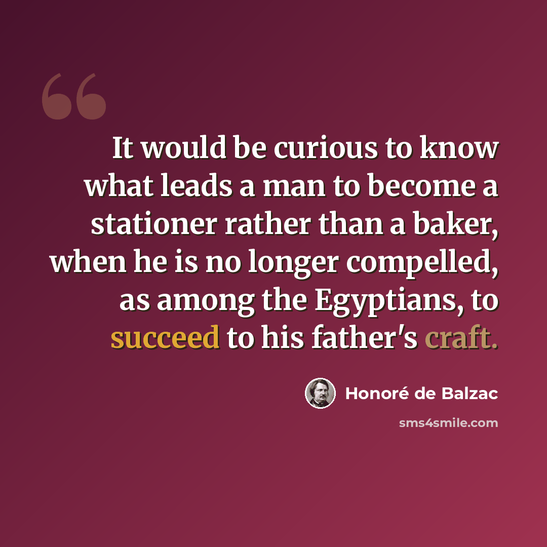 “It would be curious to know what leads a man to become a stationer rather than a baker, when he is no longer compelled, as among the Egyptians, to succeed to his father's craft.” quote by Honore de Balzac
