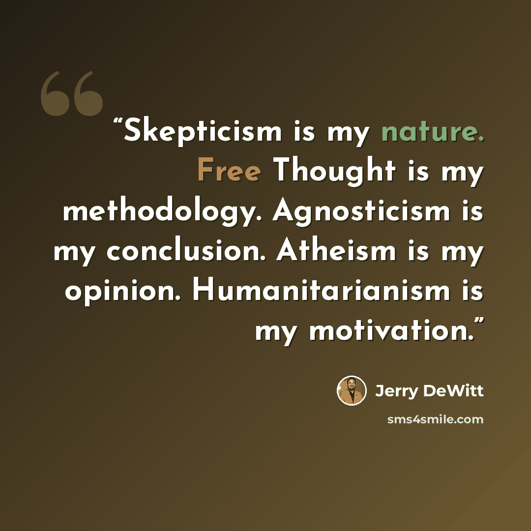 “Skepticism is my nature. Free Thought is my methodology. Agnosticism is my conclusion. Atheism is my opinion. Humanitarianism is my motivation.” quote by Jerry DeWitt