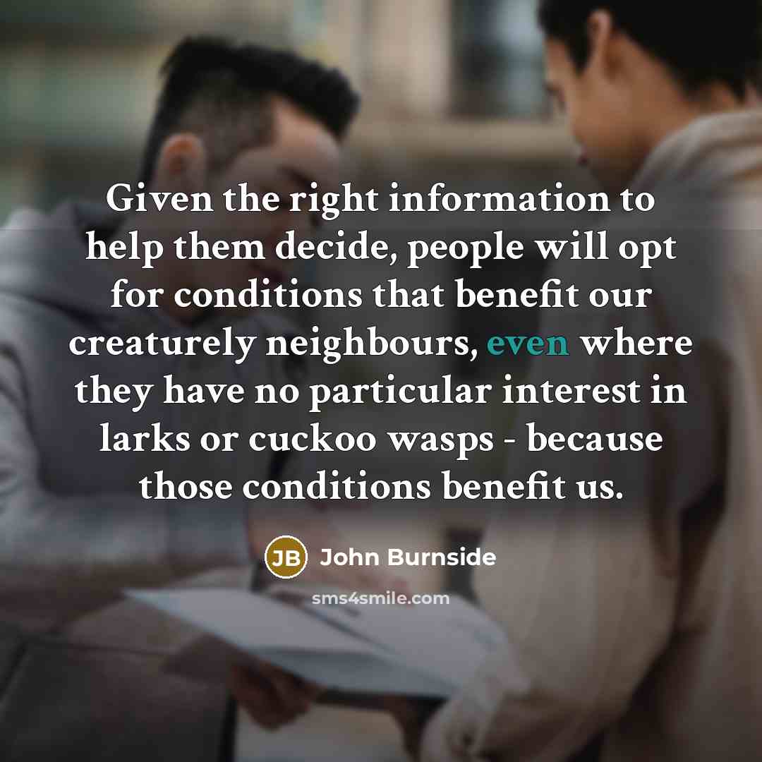 “Given the right information to help them decide, people will opt for conditions that benefit our creaturely neighbours, even where they have no particular interest in larks or cuckoo wasps - because those conditions benefit us.” quote by John Burnside